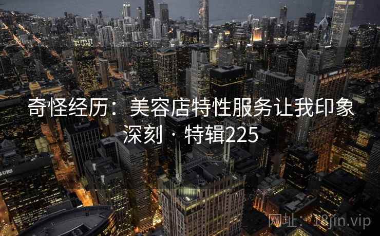 奇怪经历:美容店特性服务让我印象深刻 · 特辑225 奇怪经历:美容店特性服务让我印象深刻 · 特辑225