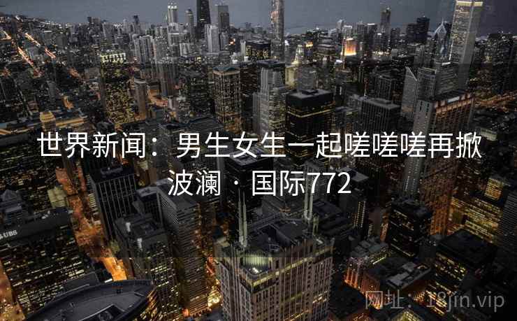 世界新闻:男生女生一起嗟嗟嗟再掀波澜 · 国际772
