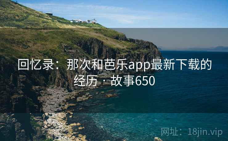 回忆录：那次和芭乐app最新下载的经历 · 故事650