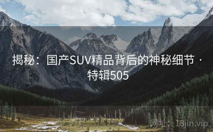 揭秘:国产SUV精品背后的神秘细节 · 特辑505 揭秘:国产SUV精品背后的神秘细节 · 特辑505