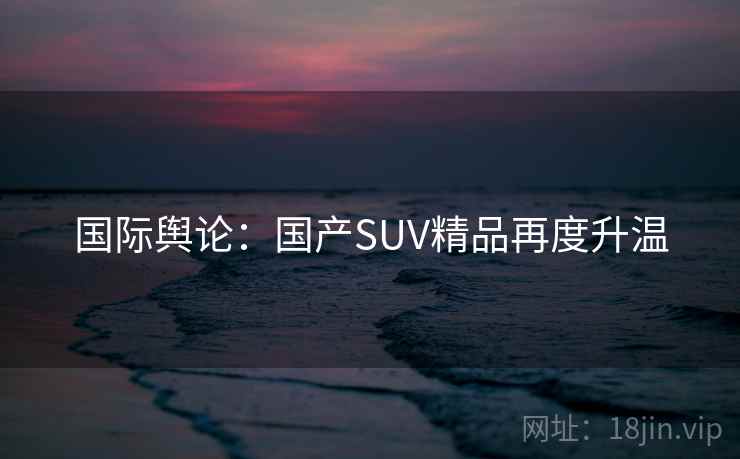 国际舆论:国产SUV精品再度升温