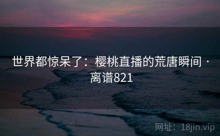 世界都惊呆了：樱桃直播的荒唐瞬间 · 离谱821
