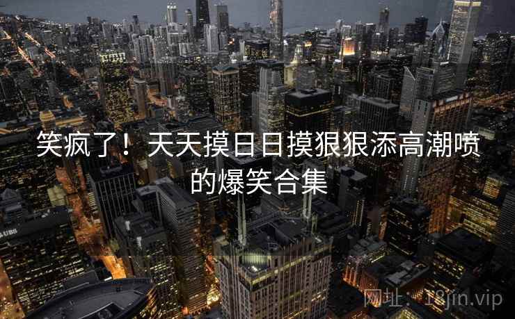 笑疯了！天天摸日日摸狠狠添高潮喷的爆笑合集