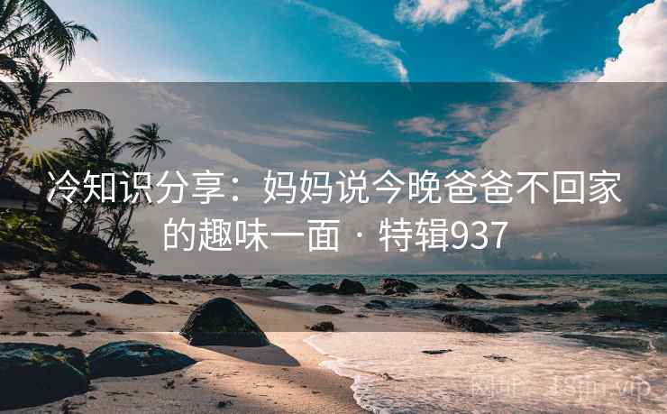 冷知识分享:妈妈说今晚爸爸不回家的趣味一面 · 特辑937