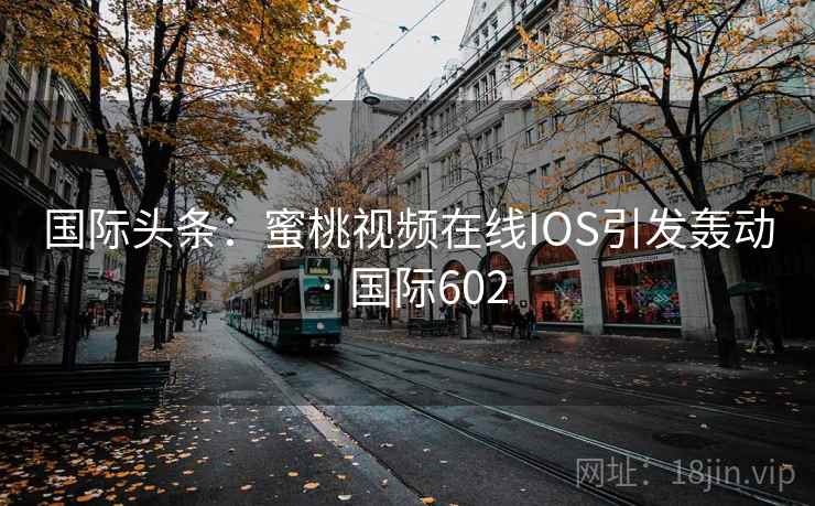 国际头条:蜜桃视频在线IOS引发轰动 · 国际602