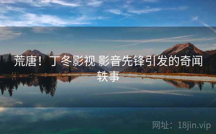 荒唐!丁冬影视 影音先锋引发的奇闻轶事 荒唐!丁冬影视 影音先锋引发的奇闻轶事