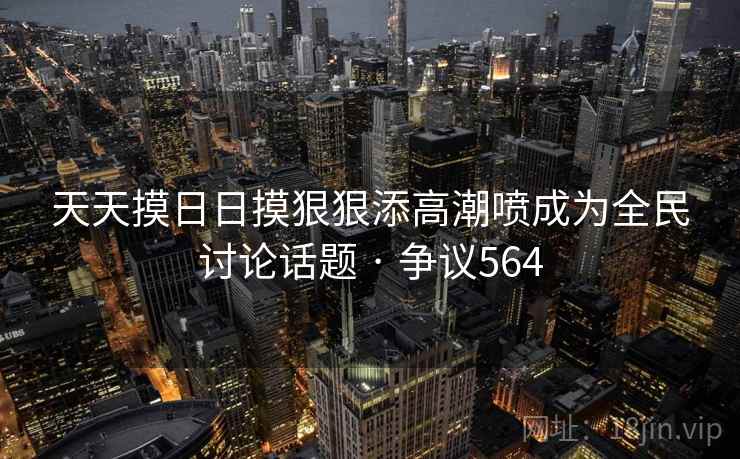 天天摸日日摸狠狠添高潮喷成为全民讨论话题 · 争议564 天天摸日日摸狠狠添高潮喷成为全民讨论话题 · 争议564